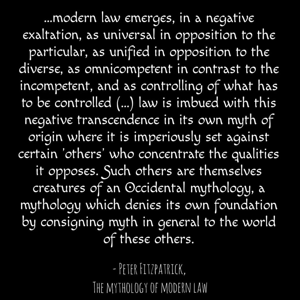 "...modern law emerges, in a negative exaltation, as universal in opposition to the particular, as unified in opposition to the diverse, as omnicompetent in contrast to the incompetent, and as controlling of what has to be controlled (...) law is imbued with this negative transcendence in its own myth of origin where it is imperiously set against certain 'others' who concentrate the qualities it opposes. Such others are themselves creatures of an Occidental mythology, a mythology which denies its own foundation by consigning myth in general to the world of these others."

- Peter Fitzpatrick, The Mythology of Modern Law